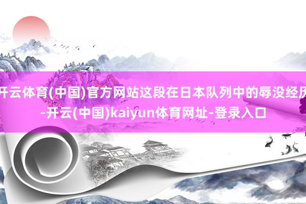 开云体育(中国)官方网站这段在日本队列中的辱没经历-开云(中国)kaiyun体育网址-登录入口