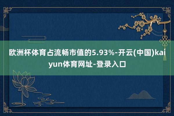 欧洲杯体育占流畅市值的5.93%-开云(中国)kaiyun体育网址-登录入口