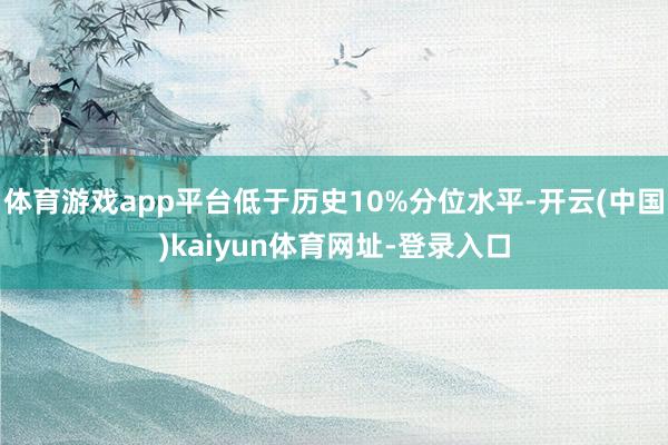 体育游戏app平台低于历史10%分位水平-开云(中国)kaiyun体育网址-登录入口