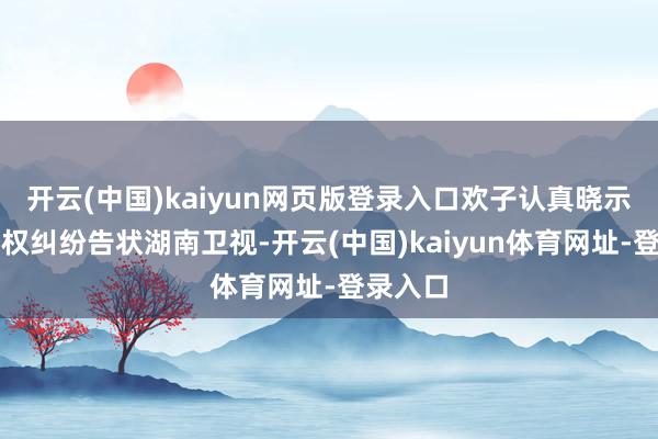 开云(中国)kaiyun网页版登录入口欢子认真晓示以名誉权纠纷告状湖南卫视-开云(中国)kaiyun体育网址-登录入口