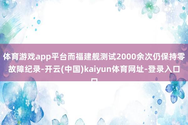 体育游戏app平台而福建舰测试2000余次仍保持零故障纪录-开云(中国)kaiyun体育网址-登录入口