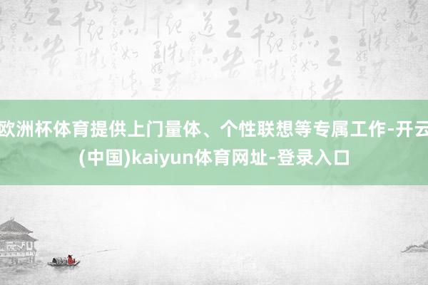 欧洲杯体育提供上门量体、个性联想等专属工作-开云(中国)kaiyun体育网址-登录入口