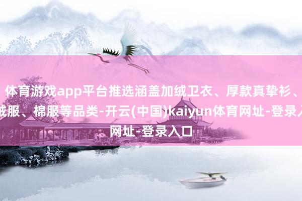 体育游戏app平台推选涵盖加绒卫衣、厚款真挚衫、羽绒服、棉服等品类-开云(中国)kaiyun体育网址-登录入口