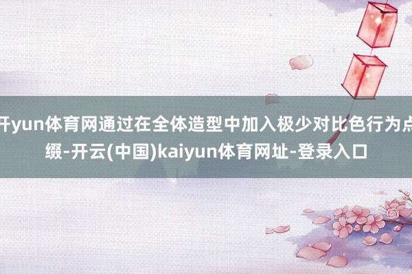 开yun体育网通过在全体造型中加入极少对比色行为点缀-开云(中国)kaiyun体育网址-登录入口