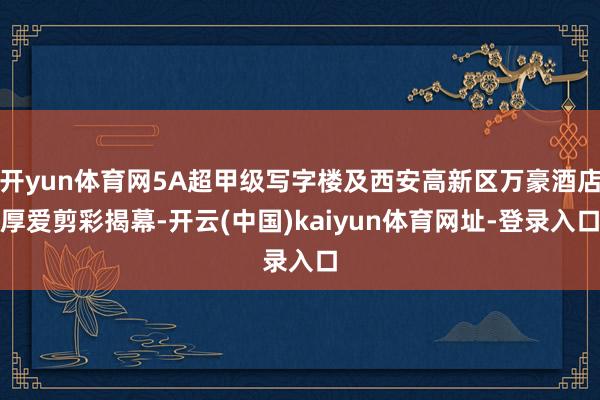 开yun体育网5A超甲级写字楼及西安高新区万豪酒店厚爱剪彩揭幕-开云(中国)kaiyun体育网址-登录入口