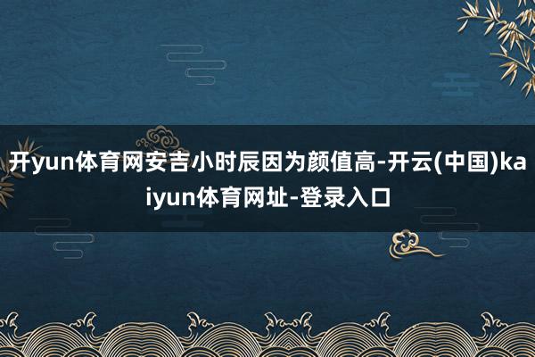 开yun体育网安吉小时辰因为颜值高-开云(中国)kaiyun体育网址-登录入口