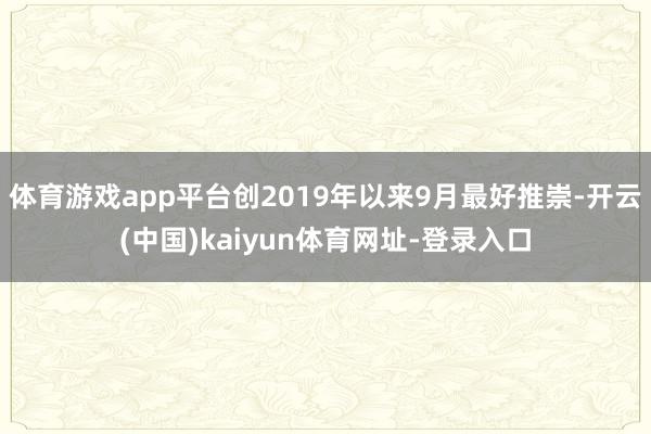 体育游戏app平台创2019年以来9月最好推崇-开云(中国)kaiyun体育网址-登录入口