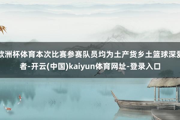 欧洲杯体育本次比赛参赛队员均为土产货乡土篮球深爱者-开云(中国)kaiyun体育网址-登录入口