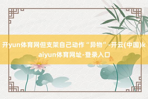 开yun体育网但支架自己动作“异物”-开云(中国)kaiyun体育网址-登录入口