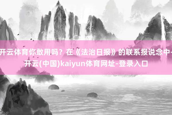 开云体育你敢用吗？在《法治日报》的联系报说念中-开云(中国)kaiyun体育网址-登录入口