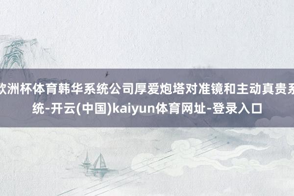 欧洲杯体育韩华系统公司厚爱炮塔对准镜和主动真贵系统-开云(中国)kaiyun体育网址-登录入口