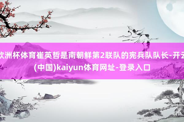 欧洲杯体育崔英哲是南朝鲜第2联队的宪兵队队长-开云(中国)kaiyun体育网址-登录入口