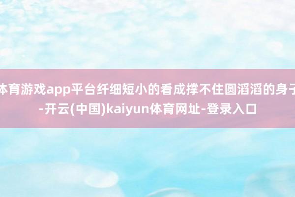 体育游戏app平台纤细短小的看成撑不住圆滔滔的身子-开云(中国)kaiyun体育网址-登录入口