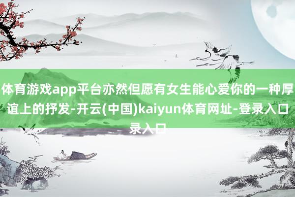 体育游戏app平台亦然但愿有女生能心爱你的一种厚谊上的抒发-开云(中国)kaiyun体育网址-登录入口