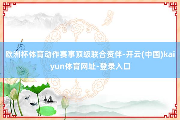 欧洲杯体育动作赛事顶级联合资伴-开云(中国)kaiyun体育网址-登录入口