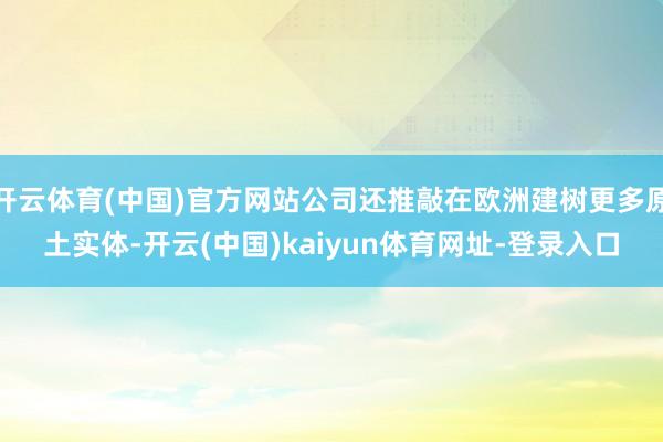 开云体育(中国)官方网站公司还推敲在欧洲建树更多原土实体-开云(中国)kaiyun体育网址-登录入口