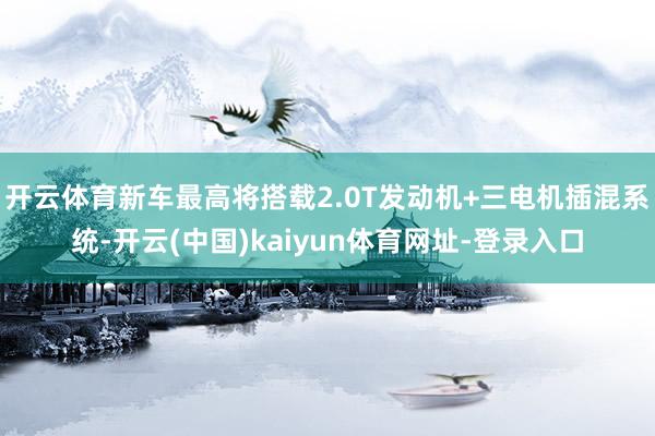 开云体育新车最高将搭载2.0T发动机+三电机插混系统-开云(中国)kaiyun体育网址-登录入口